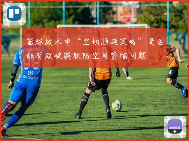 篮球战术中“空切顺延策略”是否能有效破解联防空间紧缩问题