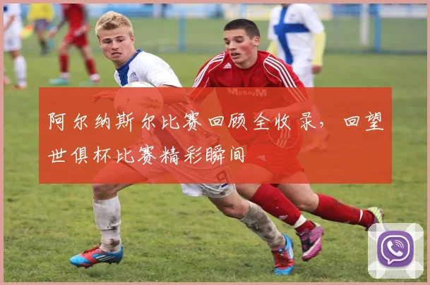 阿尔纳斯尔比赛回顾全收录，回望世俱杯比赛精彩瞬间