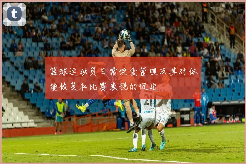 篮球运动员日常饮食管理及其对体能恢复和比赛表现的促进