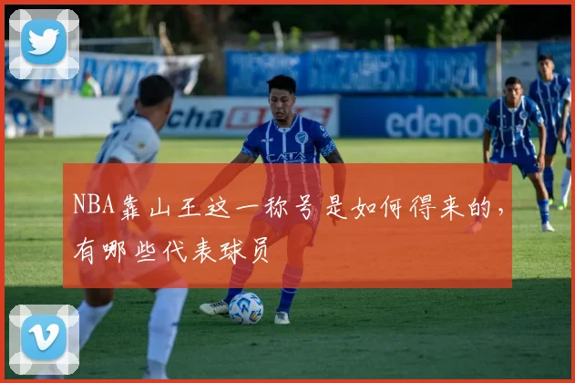NBA靠山王这一称号是如何得来的，有哪些代表球员