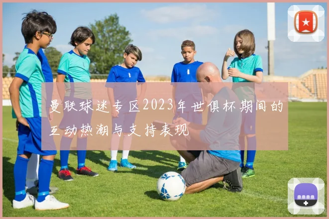 曼联球迷专区2023年世俱杯期间的互动热潮与支持表现